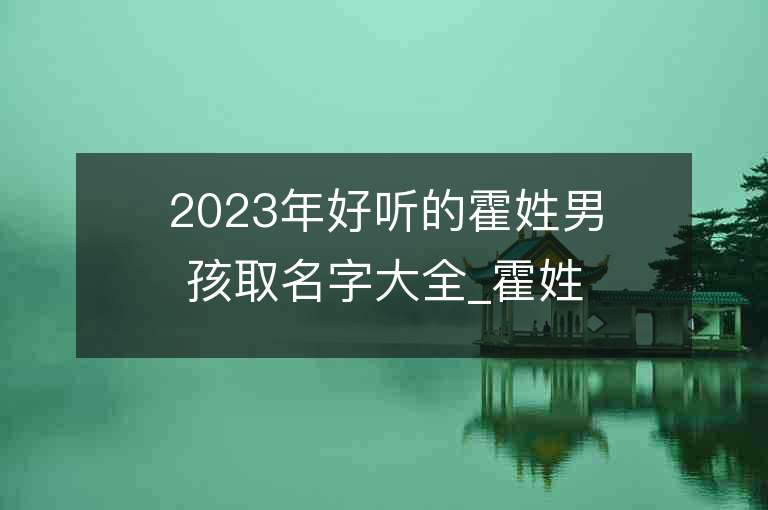 2023年好听的霍姓男孩取名字大全_霍姓男孩子名字大全2023起名