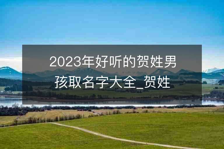 2023年好听的贺姓男孩取名字大全_贺姓男孩子名字大全2023起名