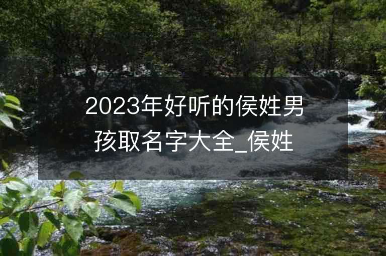 2023年好听的侯姓男孩取名字大全_侯姓男孩子名字大全2023起名