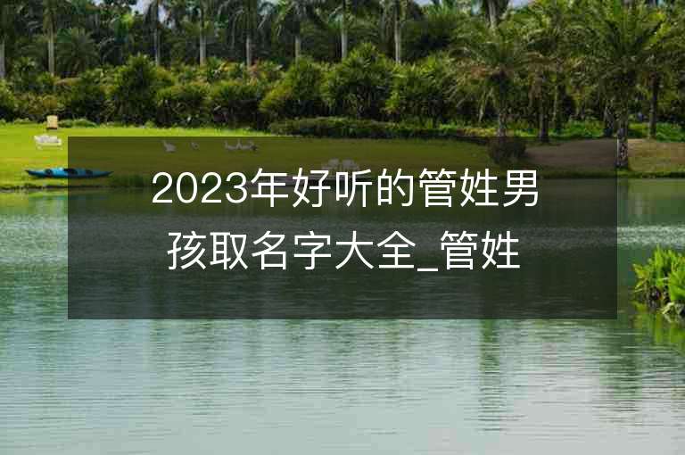 2023年好听的管姓男孩取名字大全_管姓男孩子名字大全2023起名