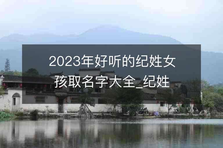 2023年好听的纪姓女孩取名字大全_纪姓女孩子名字大全2023起名