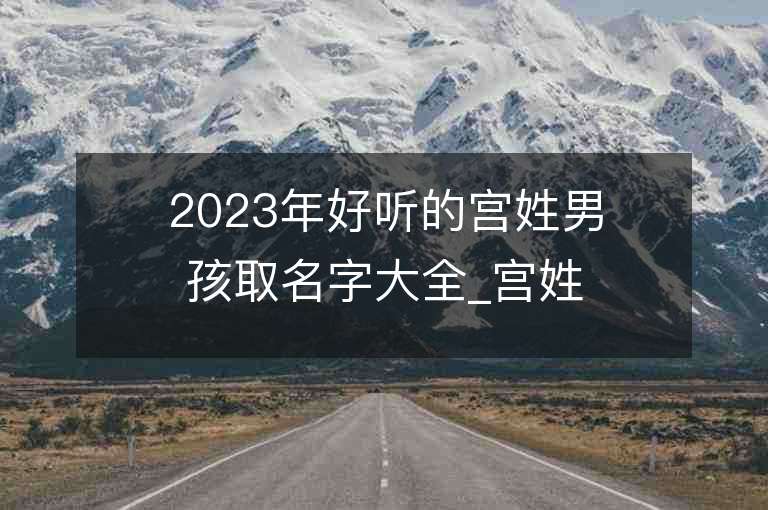 2023年好听的宫姓男孩取名字大全_宫姓男孩子名字大全2023起名