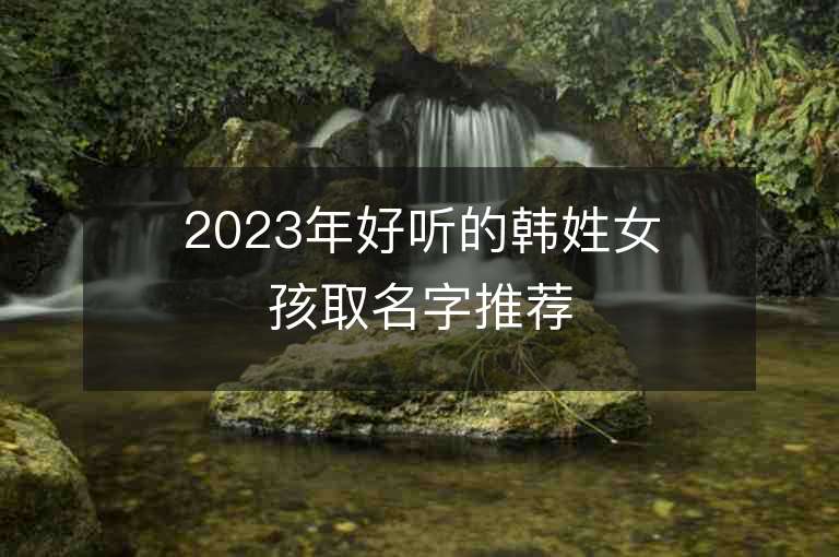 2023年好听的韩姓女孩取名字推荐