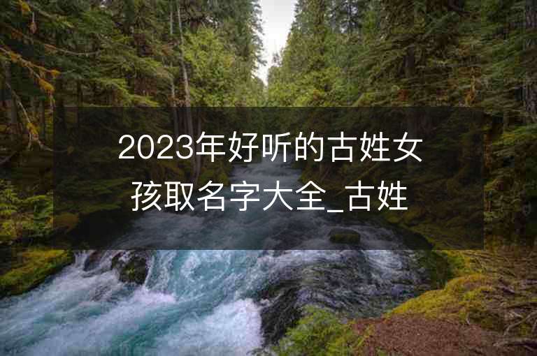 2023年好听的古姓女孩取名字大全_古姓女孩子名字大全2023起名