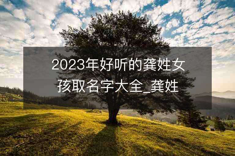 2023年好听的龚姓女孩取名字大全_龚姓女孩子名字大全2023起名