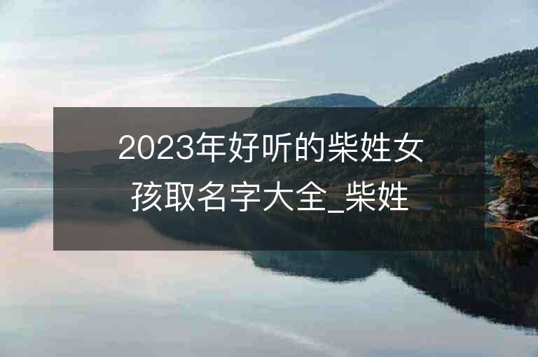 2023年好听的柴姓女孩取名字大全_柴姓女孩子名字大全2023起名