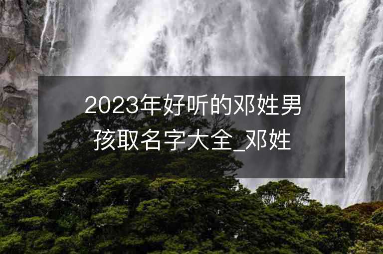 2023年好听的邓姓男孩取名字大全_邓姓男孩子名字大全2023起名