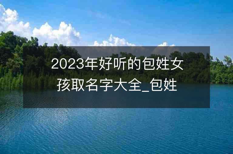 2023年好听的包姓女孩取名字大全_包姓女孩子名字大全2023起名