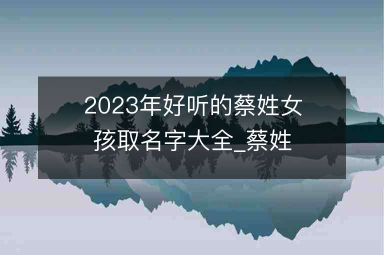 2023年好听的蔡姓女孩取名字大全_蔡姓女孩子名字大全2023起名