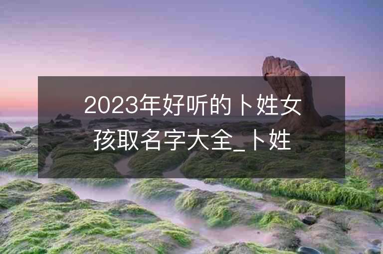 2023年好听的卜姓女孩取名字大全_卜姓女孩子名字大全2023起名