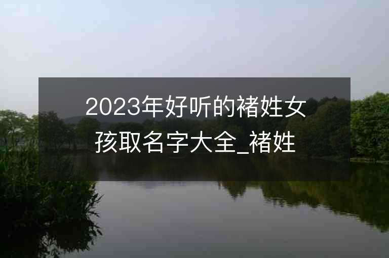 2023年好听的褚姓女孩取名字大全_褚姓女孩子名字大全2023起名