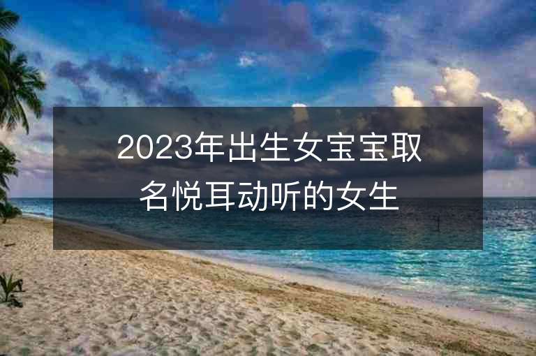 2023年出生女宝宝取名悦耳动听的女生名字推荐