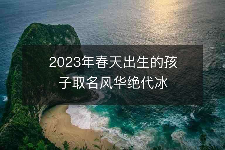 2023年春天出生的孩子取名风华绝代冰清玉洁的女宝宝取名推荐