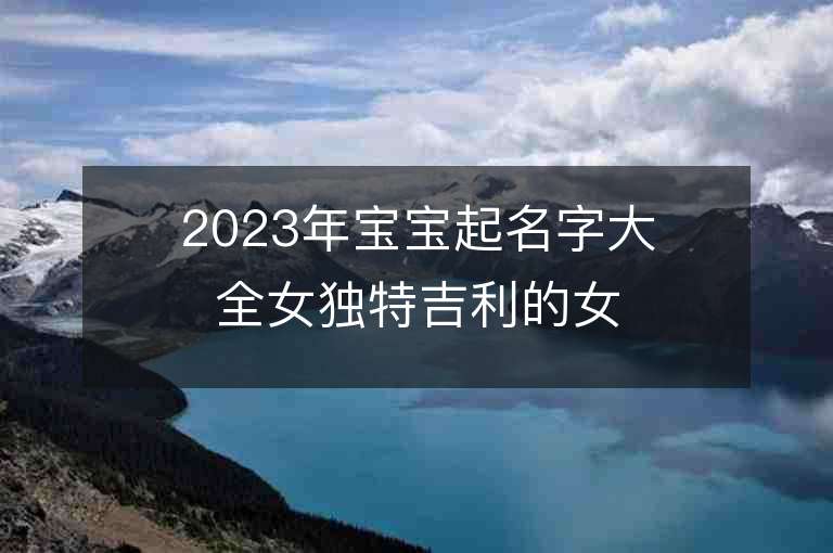 2023年宝宝起名字大全女独特吉利的女孩子取名推荐