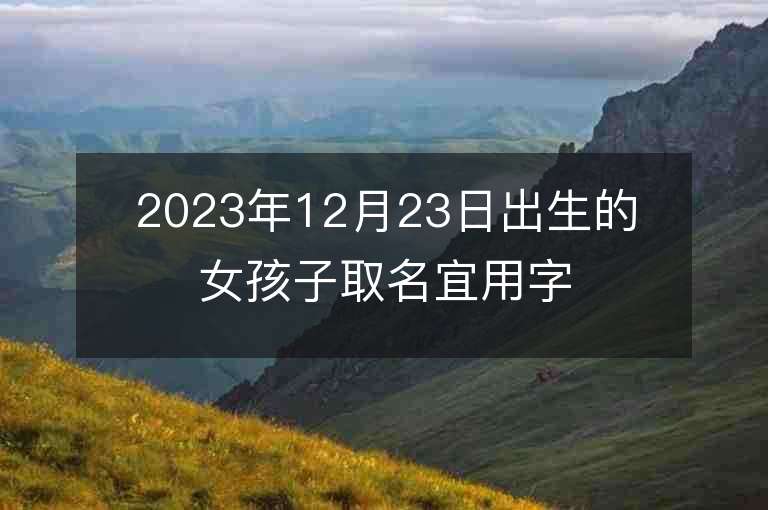 2023年12月23日出生的女孩子取名宜用字清新雅致的属虎年女宝宝取名推荐