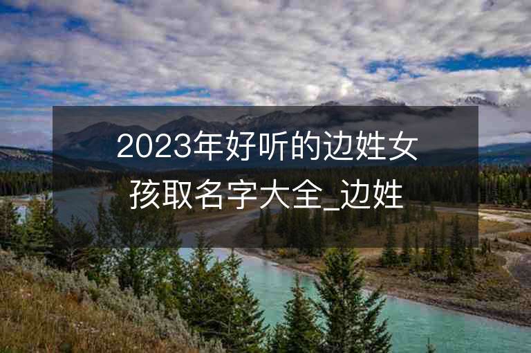 2023年好听的边姓女孩取名字大全_边姓女孩子名字大全2023起名