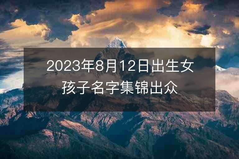 2023年8月12日出生女孩子名字集锦出众的女宝宝取名推荐