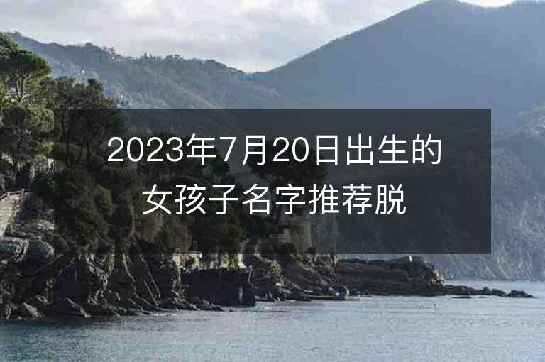 2023年7月20日出生的女孩子名字推荐脱俗高贵的名字分享