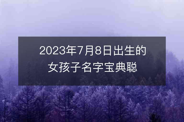 2023年7月8日出生的女孩子名字宝典聪明睿智的女孩子名字大全