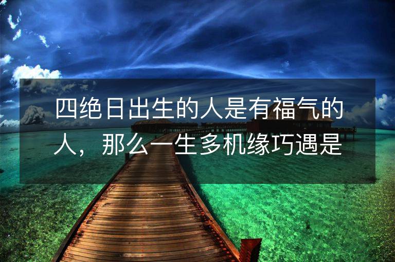 四绝日出生的人是有福气的人，那么一生多机缘巧遇是其主要特点吗？