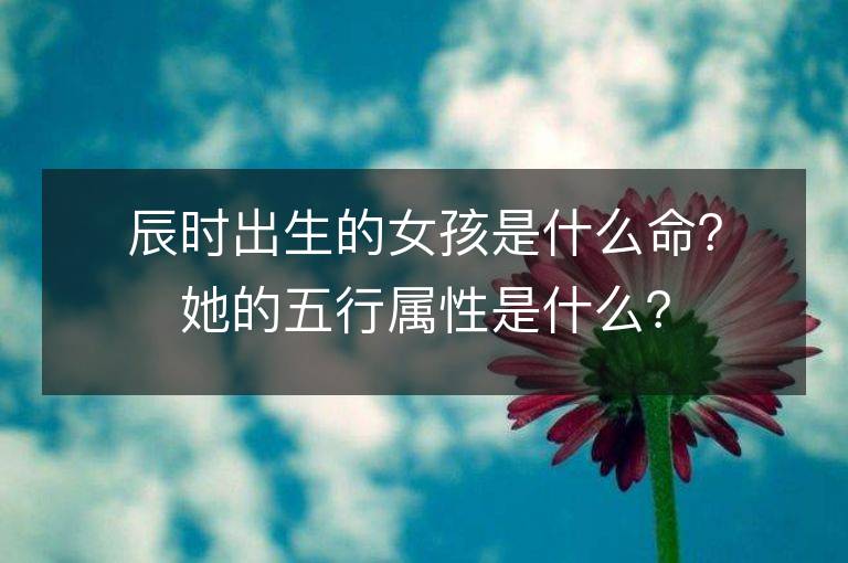 辰时出生的女孩是什么命？她的五行属性是什么？