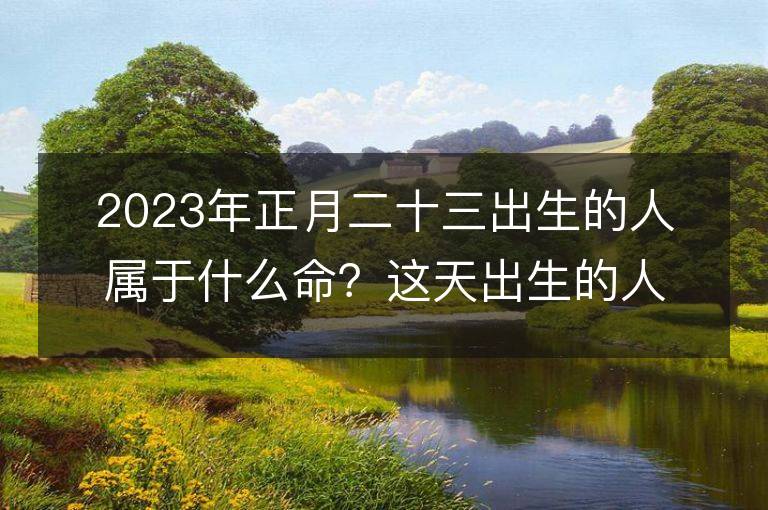 2023年正月二十三出生的人属于什么命？这天出生的人的五行命运如何分析？