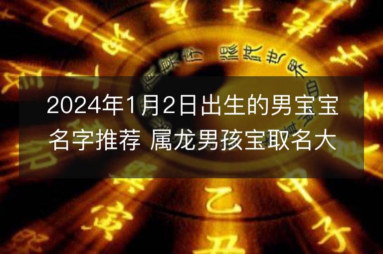 2024年1月2日出生的男宝宝名字推荐 属龙男孩宝取名大全