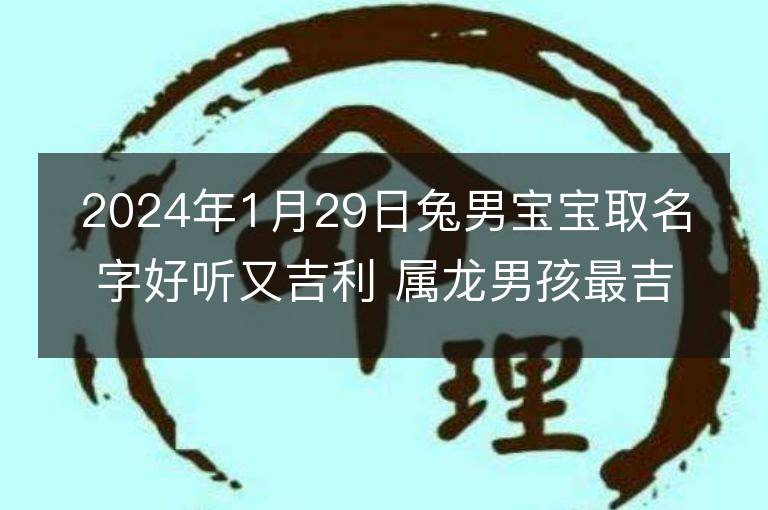 2024年1月29日兔男宝宝取名字好听又吉利 属龙男孩最吉利的名字