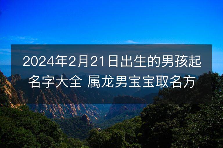 2024年2月21日出生的男孩起名字大全 属龙男宝宝取名方法