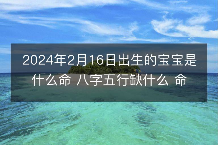 2024年2月16日出生的宝宝是什么命 八字五行缺什么 命好吗