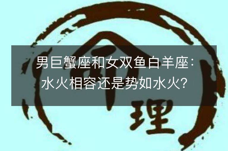 男巨蟹座和女双鱼白羊座：水火相容还是势如水火？