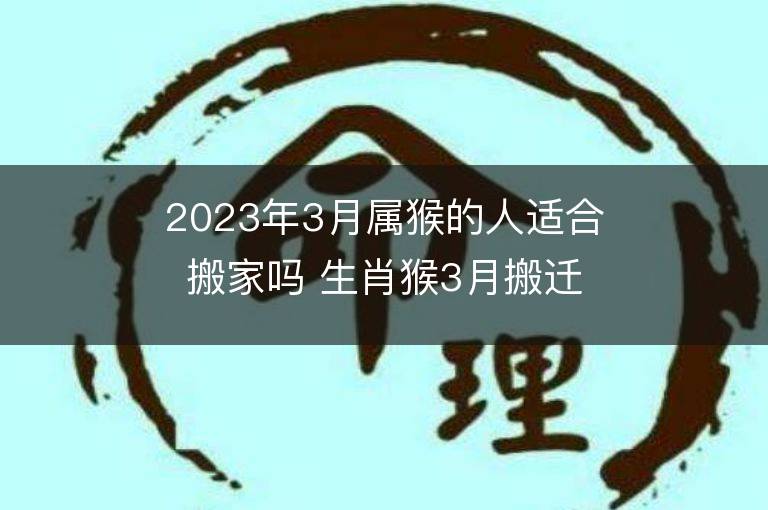 2023年3月属猴的人适合搬家吗 生肖猴3月搬迁好不好