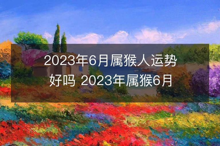 2023年6月属猴人运势好吗 2023年属猴6月运程如何