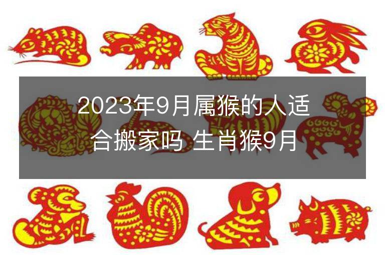 2023年9月属猴的人适合搬家吗 生肖猴9月搬迁好不好