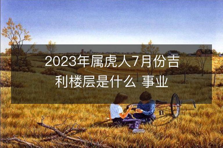 2023年属虎人7月份吉利楼层是什么 事业财富运势详解