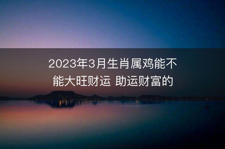 2023年3月生肖属鸡能不能大旺财运 助运财富的方法