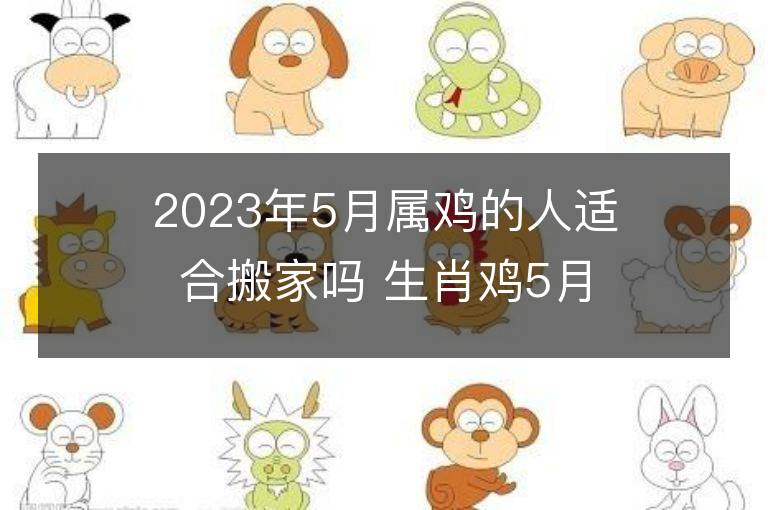 2023年5月属鸡的人适合搬家吗 生肖鸡5月搬迁好不好