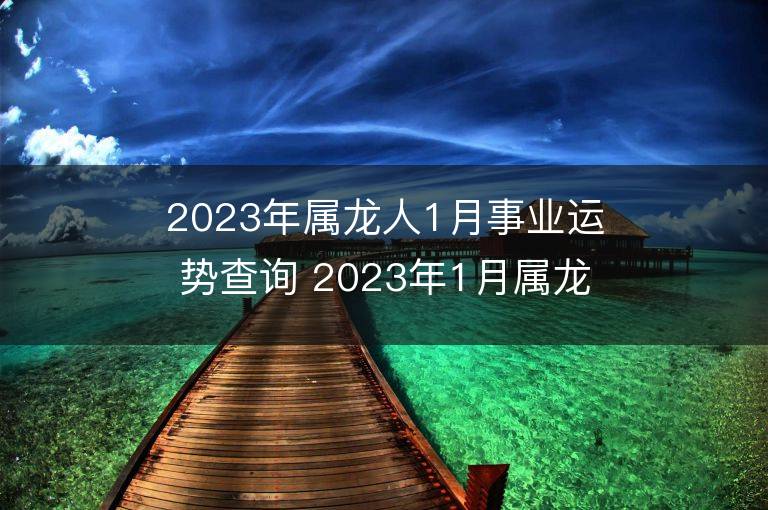 2023年属龙人1月事业运势查询 2023年1月属龙人事业运程详解