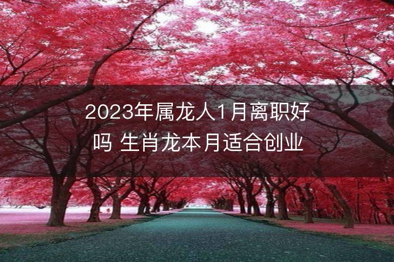 2023年属龙人1月离职好吗 生肖龙本月适合创业吗