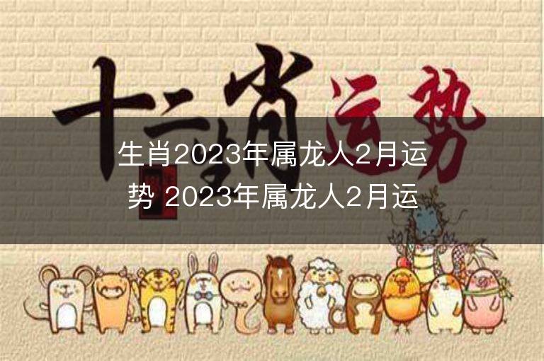 生肖2023年属龙人2月运势 2023年属龙人2月运程如何