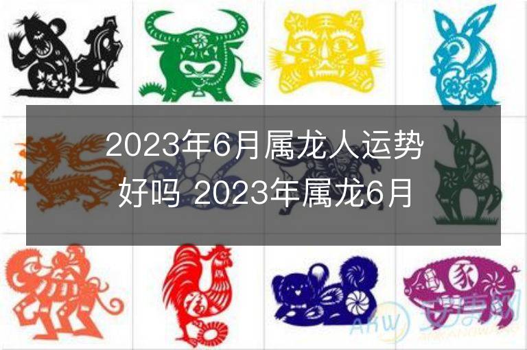 2023年6月属龙人运势好吗 2023年属龙6月运程如何