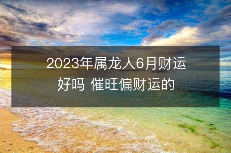 2023年属龙人6月财运好吗 催旺偏财运的方法