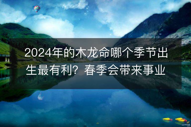 2024年的木龙命哪个季节出生最有利？春季会带来事业的提升和财运的增长吗？