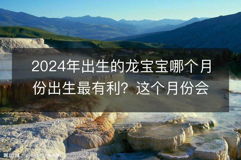 2024年出生的龙宝宝哪个月份出生最有利？这个月份会带来最好的命运吗？