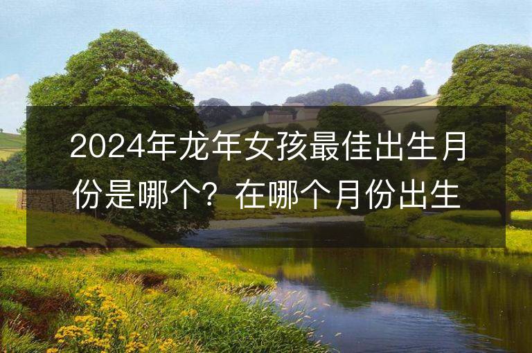 2024年龙年女孩最佳出生月份是哪个？在哪个月份出生有先天的好命和富足家庭？