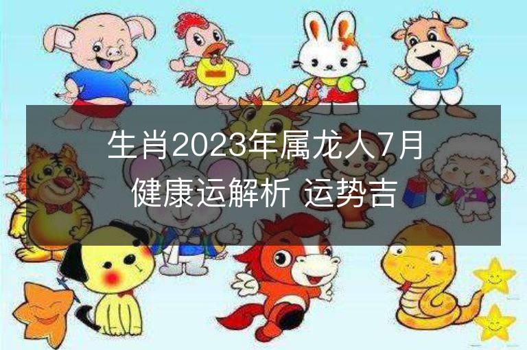 生肖2023年属龙人7月健康运解析 运势吉凶点评