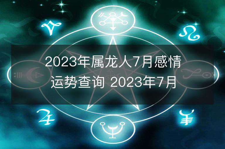 2023年属龙人7月感情运势查询 2023年7月属龙爱情运程详解