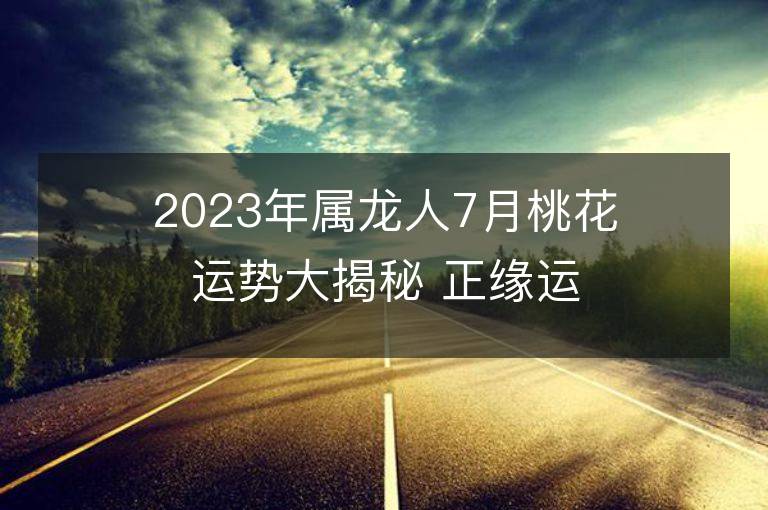 2023年属龙人7月桃花运势大揭秘 正缘运是否上升