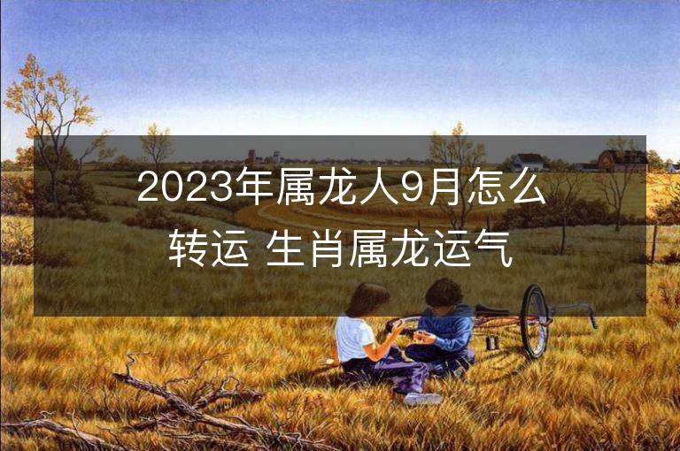 2023年属龙人9月怎么转运 生肖属龙运气不好怎么转运