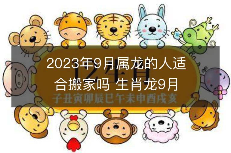 2023年9月属龙的人适合搬家吗 生肖龙9月搬迁好不好